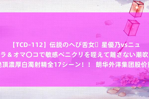 【TCD-112】伝説のへび舌女・星優乃vsニューハーフ4時間 最高のフェラ＆オマ〇コで敏感ペニクリを咥えて離さない潮吹き快感絶頂濃厚白濁射精全17シーン！！ 朗华外洋集团股价重挫10.56% 市值跌4573.49万港元