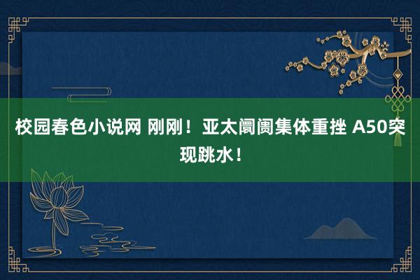 校园春色小说网 刚刚！亚太阛阓集体重挫 A50突现跳水！