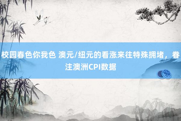 校园春色你我色 澳元/纽元的看涨来往特殊拥堵，眷注澳洲CPI数据