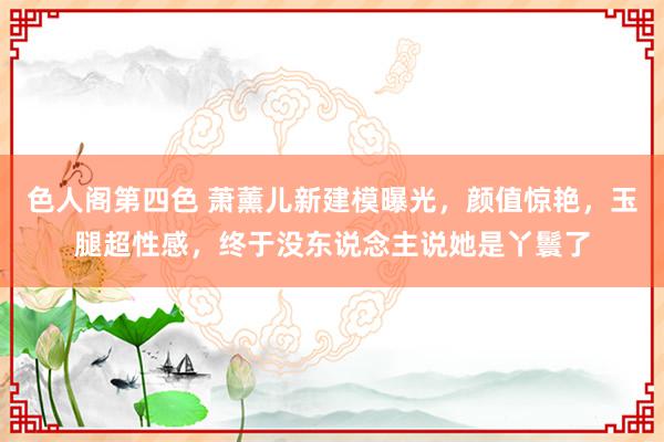 色人阁第四色 萧薰儿新建模曝光，颜值惊艳，玉腿超性感，终于没东说念主说她是丫鬟了