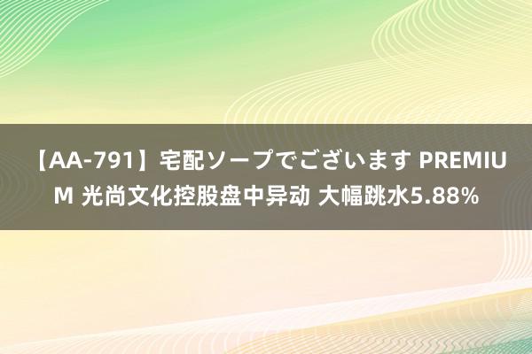 【AA-791】宅配ソープでございます PREMIUM 光尚文化控股盘中异动 大幅跳水5.88%