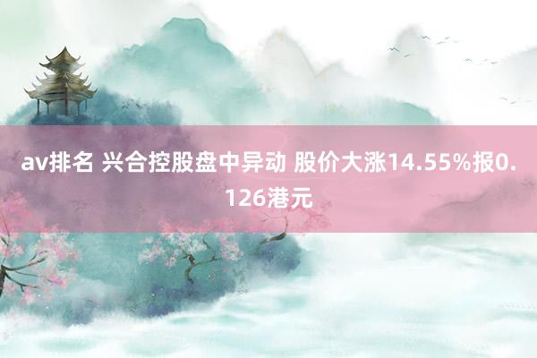 av排名 兴合控股盘中异动 股价大涨14.55%报0.126港元