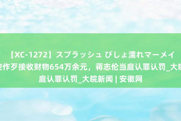 【XC-1272】スプラッシュ びしょ濡れマーメイド 明日香 被控作歹接收财物654万余元，蒋志伦当庭认罪认罚_大皖新闻 | 安徽网