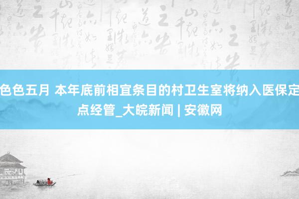 色色五月 本年底前相宜条目的村卫生室将纳入医保定点经管_大皖新闻 | 安徽网