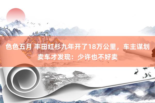 色色五月 丰田红杉九年开了18万公里，车主谋划卖车才发现：少许也不好卖