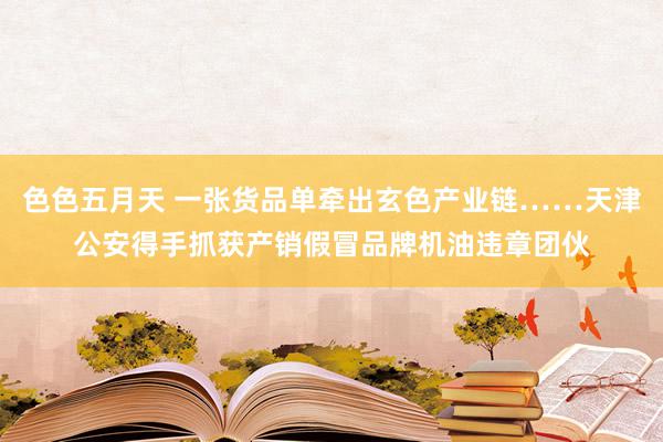 色色五月天 一张货品单牵出玄色产业链……天津公安得手抓获产销假冒品牌机油违章团伙