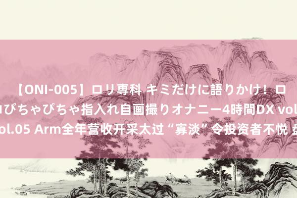 【ONI-005】ロリ専科 キミだけに語りかけ！ロリ校生21人！オマ●コぴちゃぴちゃ指入れ自画撮りオナニー4時間DX vol.05 Arm全年营收开采太过“寡淡”令投资者不悦 盘后股价重挫13%！