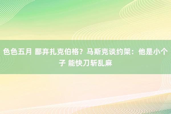 色色五月 鄙弃扎克伯格？马斯克谈约架：他是小个子 能快刀斩乱麻