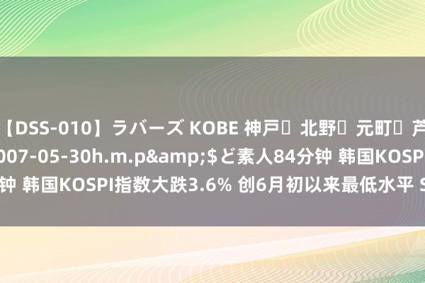 【DSS-010】ラバーズ KOBE 神戸・北野・元町・芦屋編</a>2007-05-30h.m.p&$ど素人84分钟 韩国KOSPI指数大跌3.6% 创6月初以来最低水平 SK海力士重挫10%