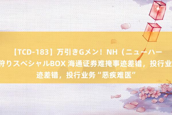 【TCD-183】万引きGメン！NH（ニューハーフ）ペニクリ狩りスペシャルBOX 海通证券难掩事迹差错，投行业务“恶疾难医”