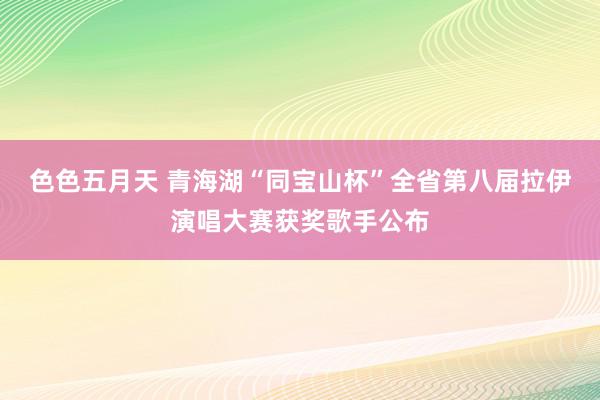 色色五月天 青海湖“同宝山杯”全省第八届拉伊演唱大赛获奖歌手公布