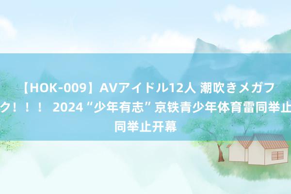 【HOK-009】AVアイドル12人 潮吹きメガファック！！！ 2024“少年有志”京铁青少年体育雷同举止开幕