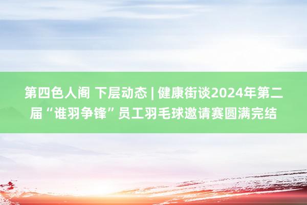 第四色人阁 下层动态 | 健康街谈2024年第二届“谁羽争锋”员工羽毛球邀请赛圆满完结