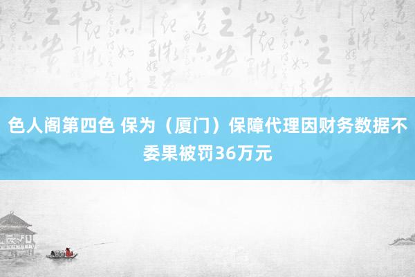 色人阁第四色 保为（厦门）保障代理因财务数据不委果被罚36万元