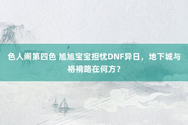 色人阁第四色 旭旭宝宝担忧DNF异日，地下城与袼褙路在何方？