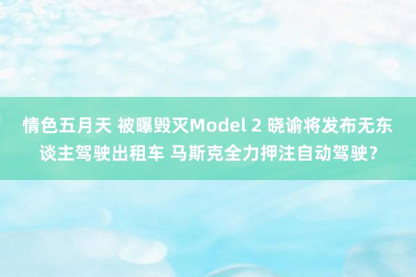 情色五月天 被曝毁灭Model 2 晓谕将发布无东谈主驾驶出租车 马斯克全力押注自动驾驶？