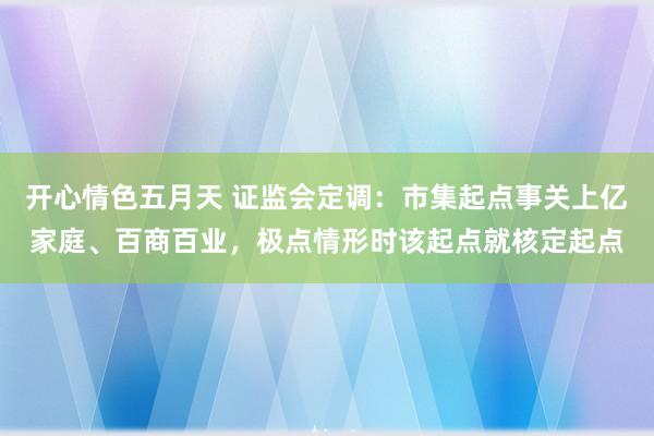 开心情色五月天 证监会定调：市集起点事关上亿家庭、百商百业，极点情形时该起点就核定起点