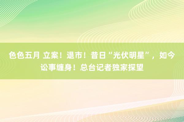 色色五月 立案！退市！昔日“光伏明星”，如今讼事缠身！总台记者独家探望