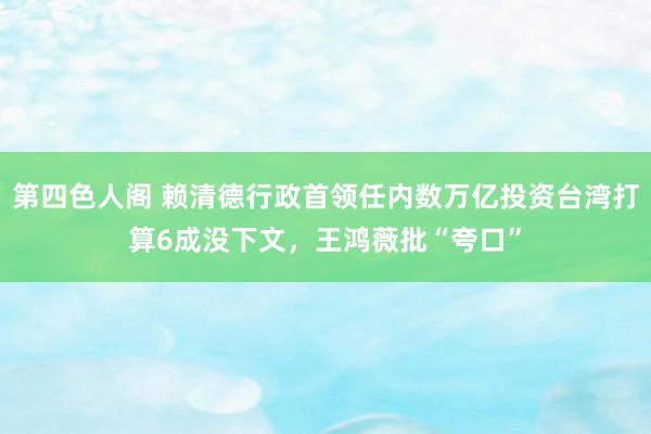 第四色人阁 赖清德行政首领任内数万亿投资台湾打算6成没下文，王鸿薇批“夸口”