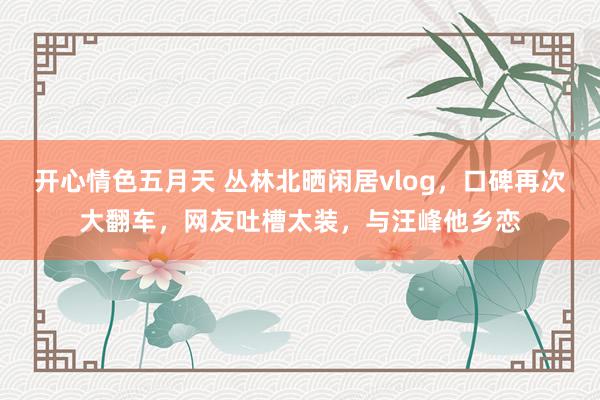 开心情色五月天 丛林北晒闲居vlog，口碑再次大翻车，网友吐槽太装，与汪峰他乡恋