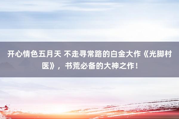 开心情色五月天 不走寻常路的白金大作《光脚村医》，书荒必备的大神之作！