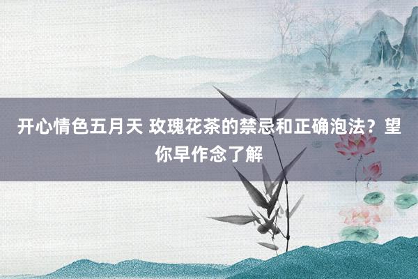 开心情色五月天 玫瑰花茶的禁忌和正确泡法？望你早作念了解