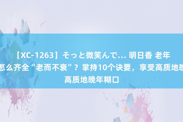 【XC-1263】そっと微笑んで… 明日香 老年东谈主怎么齐全“老而不衰”？掌持10个诀要，享受高质地晚年糊口