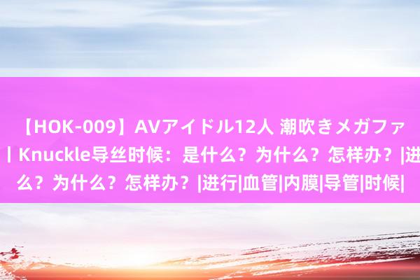 【HOK-009】AVアイドル12人 潮吹きメガファック！！！ 转换解放谈丨Knuckle导丝时候：是什么？为什么？怎样办？|进行|血管|内膜|导管|时候|