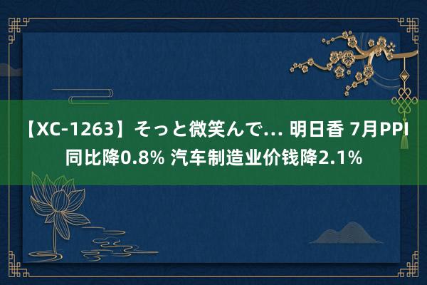 【XC-1263】そっと微笑んで… 明日香 7月PPI同比降0.8% 汽车制造业价钱降2.1%