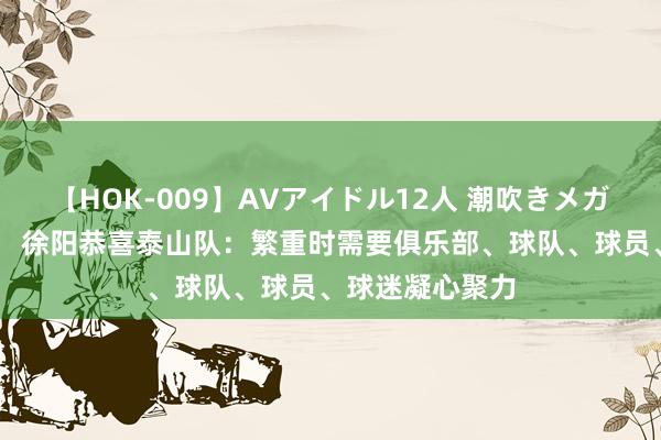 【HOK-009】AVアイドル12人 潮吹きメガファック！！！ 徐阳恭喜泰山队：繁重时需要俱乐部、球队、球员、球迷凝心聚力