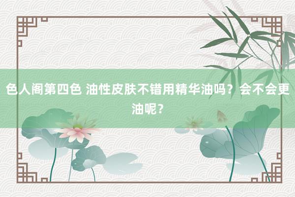 色人阁第四色 油性皮肤不错用精华油吗？会不会更油呢？