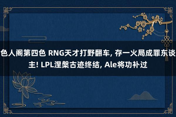 色人阁第四色 RNG天才打野翻车, 存一火局成罪东谈主! LPL涅槃古迹终结, Ale将功补过