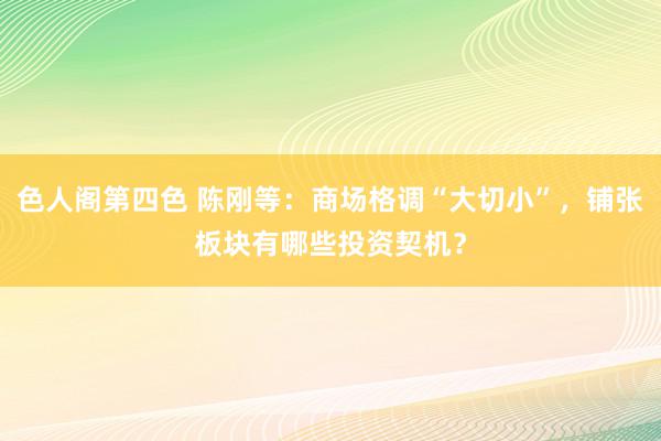 色人阁第四色 陈刚等：商场格调“大切小”，铺张板块有哪些投资契机？