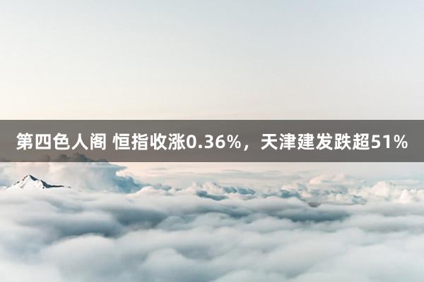 第四色人阁 恒指收涨0.36%，天津建发跌超51%