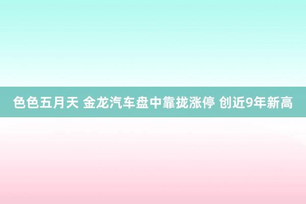 色色五月天 金龙汽车盘中靠拢涨停 创近9年新高