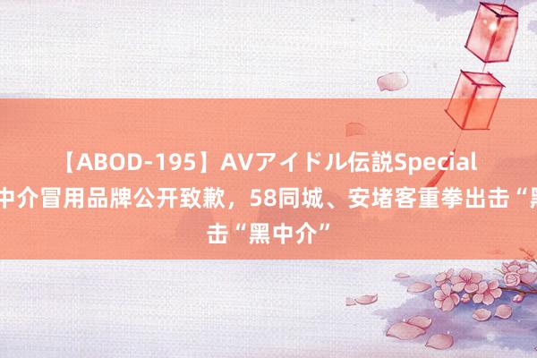 【ABOD-195】AVアイドル伝説Special 4 南京中介冒用品牌公开致歉，58同城、安堵客重拳出击“黑中介”