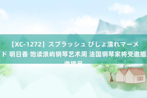 【XC-1272】スプラッシュ びしょ濡れマーメイド 明日香 饱读浪屿钢琴艺术周 法国钢琴家将受邀插足