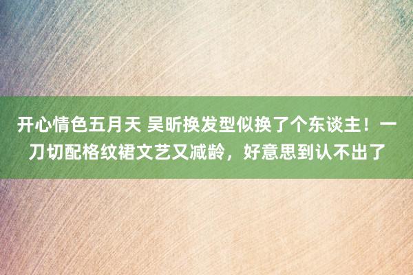 开心情色五月天 吴昕换发型似换了个东谈主！一刀切配格纹裙文艺又减龄，好意思到认不出了