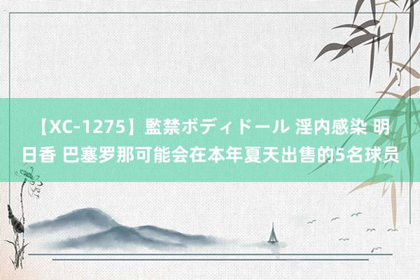 【XC-1275】監禁ボディドール 淫内感染 明日香 巴塞罗那可能会在本年夏天出售的5名球员