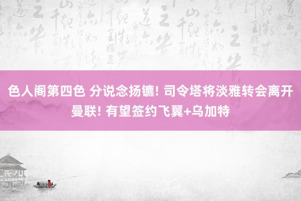 色人阁第四色 分说念扬镳! 司令塔将淡雅转会离开曼联! 有望签约飞翼+乌加特