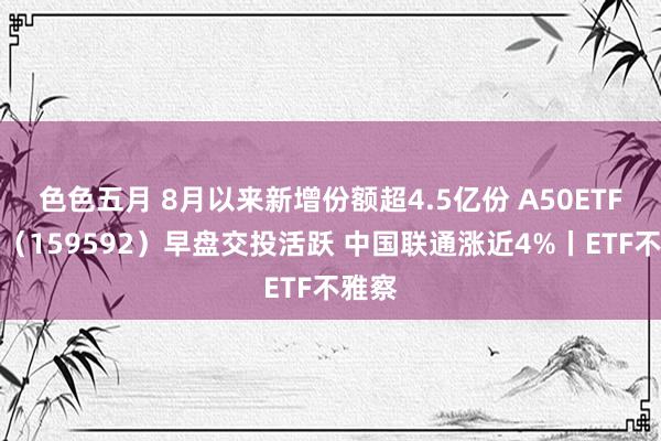 色色五月 8月以来新增份额超4.5亿份 A50ETF基金（159592）早盘交投活跃 中国联通涨近4%丨ETF不雅察