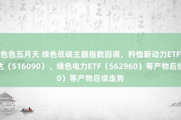 色色五月天 绿色低碳主题指数回调，矜恤新动力ETF易方达（516090）、绿色电力ETF（562960）等产物后续走势