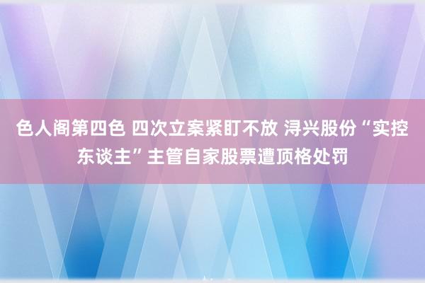 色人阁第四色 四次立案紧盯不放 浔兴股份“实控东谈主”主管自家股票遭顶格处罚