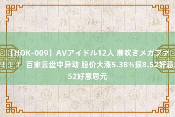 【HOK-009】AVアイドル12人 潮吹きメガファック！！！ 百家云盘中异动 股价大涨5.38%报8.52好意思元