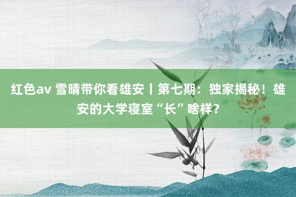 红色av 雪晴带你看雄安丨第七期：独家揭秘！雄安的大学寝室“长”啥样？