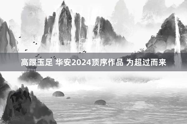 高跟玉足 华安2024顶序作品 为超过而来