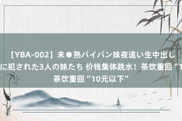 【YBA-002】未●熟パイパン妹夜這い生中出しレイプ 兄に犯された3人の妹たち 价钱集体跳水！茶饮重回“10元以下”