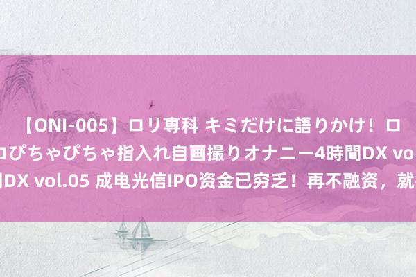 【ONI-005】ロリ専科 キミだけに語りかけ！ロリ校生21人！オマ●コぴちゃぴちゃ指入れ自画撮りオナニー4時間DX vol.05 成电光信IPO资金已穷乏！再不融资，就撑不下去了？