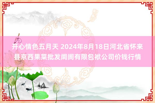 开心情色五月天 2024年8月18日河北省怀来县京西果菜批发阛阓有限包袱公司价钱行情