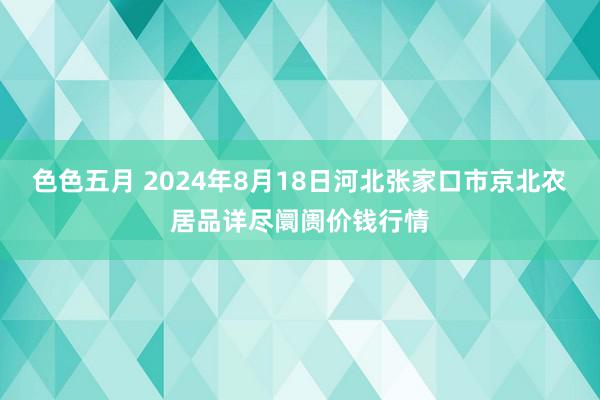 色色五月 2024年8月18日河北张家口市京北农居品详尽阛阓价钱行情